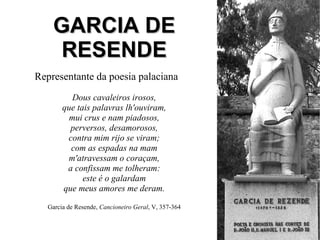 GARCIA DEGARCIA DE
RESENDERESENDE
Representante da poesia palaciana
Dous cavaleiros irosos,
que tais palavras lh'ouviram,
mui crus e nam piadosos,
perversos, desamorosos,
contra mim rijo se viram;
com as espadas na mam
m'atravessam o coraçam,
a confissam me tolheram:
este é o galardam
que meus amores me deram.
Garcia de Resende, Cancioneiro Geral, V, 357-364
 