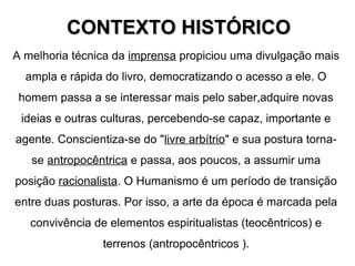A melhoria técnica da imprensa propiciou uma divulgação mais
ampla e rápida do livro, democratizando o acesso a ele. O
homem passa a se interessar mais pelo saber,adquire novas
ideias e outras culturas, percebendo-se capaz, importante e
agente. Conscientiza-se do "livre arbítrio" e sua postura torna-
se antropocêntrica e passa, aos poucos, a assumir uma
posição racionalista. O Humanismo é um período de transição
entre duas posturas. Por isso, a arte da época é marcada pela
convivência de elementos espiritualistas (teocêntricos) e
terrenos (antropocêntricos ).
CONTEXTO HISTÓRICOCONTEXTO HISTÓRICO
 