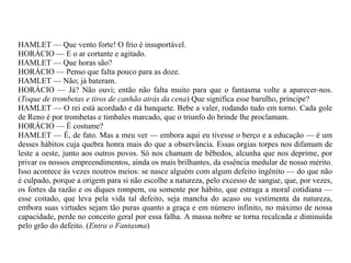 HAMLET — Que vento forte! O frio é insuportável.
HORÁCIO — E o ar cortante e agitado.
HAMLET — Que horas são?
HORÁCIO — Penso que falta pouco para as doze.
HAMLET — Não; já bateram.
HORÁCIO — Já? Não ouvi; então não falta muito para que o fantasma volte a aparecer-nos.
(Toque de trombetas e tiros de canhão atrás da cena) Que significa esse barulho, príncipe?
HAMLET — O rei está acordado e dá banquete. Bebe a valer, rodando tudo em torno. Cada gole
de Reno é por trombetas e timbales marcado, que o triunfo do brinde lhe proclamam.
HORÁCIO — É costume?
HAMLET — É, de fato. Mas a meu ver — embora aqui eu tivesse o berço e a educação — é um
desses hábitos cuja quebra honra mais do que a observância. Essas orgias torpes nos difamam de
leste a oeste, junto aos outros povos. Só nos chamam de bêbedos, alcunha que nos deprime, por
privar os nossos empreendimentos, ainda os mais brilhantes, da essência medular de nosso mérito.
Isso acontece às vezes noutros meios: se nasce alguém com algum defeito ingênito — do que não
é culpado, porque a origem para si não escolhe a natureza, pelo excesso de sangue, que, por vezes,
os fortes da razão e os diques rompem, ou somente por hábito, que estraga a moral cotidiana —
esse coitado, que leva pela vida tal defeito, seja mancha do acaso ou vestimenta da natureza,
embora suas virtudes sejam tão puras quanto a graça e em número infinito, no máximo de nossa
capacidade, perde no conceito geral por essa falha. A massa nobre se torna recalcada e diminuída
pelo grão do defeito. (Entra o Fantasma)
 