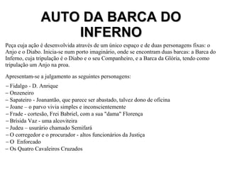 Peça cuja ação é desenvolvida através de um único espaço e de duas personagens fixas: o
Anjo e o Diabo. Inicia-se num porto imaginário, onde se encontram duas barcas: a Barca do
Inferno, cuja tripulação é o Diabo e o seu Companheiro, e a Barca da Glória, tendo como
tripulação um Anjo na proa.
Apresentam-se a julgamento as seguintes personagens:
− Fidalgo - D. Anrique
− Onzeneiro
− Sapateiro - Joanantão, que parece ser abastado, talvez dono de oficina
− Joane – o parvo vivia simples e inconscientemente
− Frade - cortesão, Frei Babriel, com a sua "dama" Florença
− Brísida Vaz - uma alcoviteira
− Judeu – usurário chamado Semifará
− O corregedor e o procurador - altos funcionários da Justiça
− Ο Enforcado
− Os Quatro Cavaleiros Cruzados
AUTO DA BARCA DOAUTO DA BARCA DO
INFERNOINFERNO
 