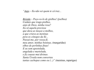 “Anjo – Eu não sei quem te cá traz...
Brísida – Peço-vo-lo de giolhos! (joelhos)
Cuidais que trago piolhos,
anjo de Deos, minha rosa?
Eu sô aquela preciosa
que dava as moças a molhos,
a que criava as meninas
pera os cónegos da Sé...
Passai-me, por vossa fé,
meu amor, minhas boninas, (margaridas)
olhos de perlinhas finas!
E eu som apostolada,
angelada e martelada,
e fiz cousas mui divinas.
Santa Úrsula nom converteu
tantas cachopas como eu (...)” (meninas, raparigas)
 