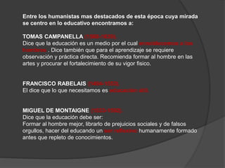 Entre los humanistas mas destacados de esta época cuya mirada
se centro en lo educativo encontramos a:
TOMAS CAMPANELLA (1568-1639).
Dice que la educación es un medio por el cual ennoblecemos a los
hombres . Dice también que para el aprendizaje se requiere
observación y práctica directa. Recomienda formar al hombre en las
artes y procurar el fortalecimiento de su vigor fisico.
FRANCISCO RABELAIS (1494-1553).
El dice que lo que necesitamos es educación útil.
MIGUEL DE MONTAIGNE (1533-1592).
Dice que la educación debe ser:
Formar al hombre mejor, librarlo de prejuicios sociales y de falsos
orgullos, hacer del educando un ser reflexivo humanamente formado
antes que repleto de conocimientos.
 
