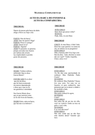 MATERIAL COMPLEMENTAR
AUTO DA BARCA DO INFERNO &
AUTO DA COMPADECIDA
TRECHO 01:
Depois de passar pela barca do diabo
chega o Parvo ao Anjo e diz:
PARVO: Hou da barca!
ANJO: Que me queres? Diga!
PARVO: Posso ir contigo?
ANJO: Quem és tu?
PARVO: Alguém!
ANJO:Tu passarás, se quiseres;
porque em todos teus fazeres
por malícia não erraste.
tua simplicidade te permite
gozar dos prazeres.
TRECHO 04
DIABO: Venhais embora,
enforcado! Que te disse
Garcia Moniz?
ENFORCADO Eu te direi
que ele me disse:
que fui bem-aventurado
em morrer dependurado
e disse que o que eu fiz
me garantiria a eternidade
Seu Garcia Moniz disse
que os que morrem como
eu fiz são livres de Satanás...
DIABO Entra, entra na barca,
que has-de-ir ao Inferno!!!
TRECHO 02
JOÃO GRILO
Quer dizer que posso voltar?
MANUEL
Pode, João, vá com Deus
TRECHO 03
CHICÓ: Ai meu Deus, é João! João,
dizei-me o que quereis e se estais no
céu, no inferno ou no purgatório!
JOÃO GRILO:
Olhe a besteira dele! Fica logo com
fala de alma: “João, dizeime se estais
não sei o quê!” Tenha vergonha,
Chicó, estou vivo!
TRECHO 05
JOÃO GRILO
Eu lhe dou uma oportunidade de
conhecer Meu Padrinho Padre
Cícero!
SEVERINO
De conhecer Meu Padrinho? Nunca
tive essa sorte. Fui uma vez ao
Juazeiro só para conhecê-lo, mas
pensaram que eu ia atacar a cidade e
fui recebido a bala.
JOÃO GRILO
Mas pode conhecê-lo agora.
SEVERINO
Como?
JOÃO GRILO
Seu cabra lhe dá um tiro de rifle,
você vai visitá-lo. Então eu toco na
gaita e você volta.
SEVERINO
E se você não tocar?
JOÃO GRILO
Não está vendo que eu não faço
uma miséria dessa? Garanto que
toco.
 