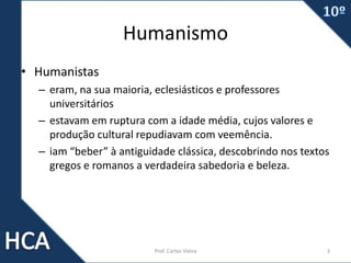 Humanismo
• Humanistas
– eram, na sua maioria, eclesiásticos e professores
universitários
– estavam em ruptura com a idade média, cujos valores e
produção cultural repudiavam com veemência.
– iam “beber” à antiguidade clássica, descobrindo nos textos
gregos e romanos a verdadeira sabedoria e beleza.
Prof. Carlos Vieira 3
 