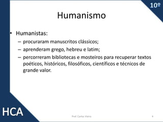 Humanismo
• Humanistas:
– procuraram manuscritos clássicos;
– aprenderam grego, hebreu e latim;
– percorreram bibliotecas e mosteiros para recuperar textos
poéticos, históricos, filosóficos, científicos e técnicos de
grande valor.
Prof. Carlos Vieira 4
 