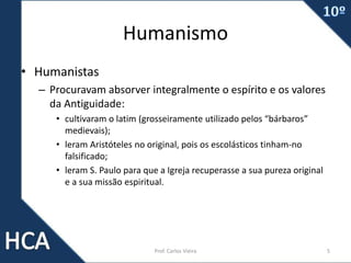 Humanismo
• Humanistas
– Procuravam absorver integralmente o espírito e os valores
da Antiguidade:
• cultivaram o latim (grosseiramente utilizado pelos “bárbaros”
medievais);
• leram Aristóteles no original, pois os escolásticos tinham-no
falsificado;
• leram S. Paulo para que a Igreja recuperasse a sua pureza original
e a sua missão espiritual.
Prof. Carlos Vieira 5
 