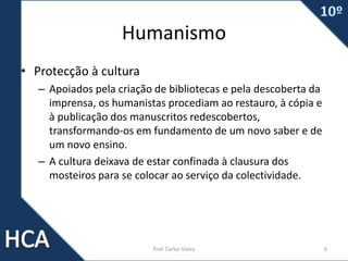 Humanismo
• Protecção à cultura
– Apoiados pela criação de bibliotecas e pela descoberta da
imprensa, os humanistas procediam ao restauro, à cópia e
à publicação dos manuscritos redescobertos,
transformando-os em fundamento de um novo saber e de
um novo ensino.
– A cultura deixava de estar confinada à clausura dos
mosteiros para se colocar ao serviço da colectividade.
Prof. Carlos Vieira 6
 