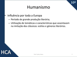 Humanismo
• Influência por toda a Europa
– Período de grande produção literária;
– Utilização de temáticas e características que assentavam
na imitação dos clássicos: estilos e géneros literários.
Prof. Carlos Vieira 7
 