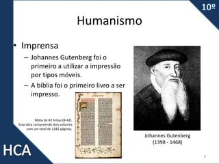Humanismo
• Imprensa
– Johannes Gutenberg foi o
primeiro a utilizar a impressão
por tipos móveis.
– A bíblia foi o primeiro livro a ser
impresso.
Prof. Carlos Vieira 8
Johannes Gutenberg
(1398 - 1468)
Bíblia de 42 linhas (B-42).
Esta obra compreende dois volumes
com um total de 1282 páginas.
 
