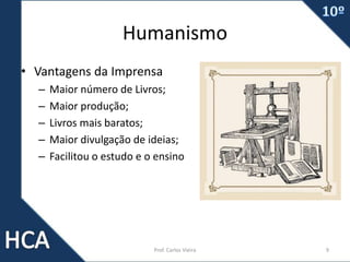 Humanismo
• Vantagens da Imprensa
– Maior número de Livros;
– Maior produção;
– Livros mais baratos;
– Maior divulgação de ideias;
– Facilitou o estudo e o ensino
Prof. Carlos Vieira 9
 