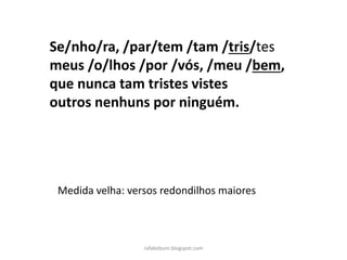 Se/nho/ra, /par/tem /tam /tris/tes
meus /o/lhos /por /vós, /meu /bem,
que nunca tam tristes vistes
outros nenhuns por ninguém.
Medida velha: versos redondilhos maiores
rafabebum.blogspot.com
 