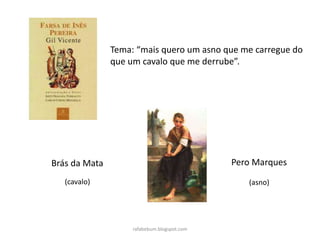 rafabebum.blogspot.com
Tema: “mais quero um asno que me carregue do
que um cavalo que me derrube”.
Brás da Mata
(cavalo)
Pero Marques
(asno)
 