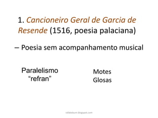 – Poesia sem acompanhamento musical
1. Cancioneiro Geral de Garcia de
Resende (1516, poesia palaciana)
rafabebum.blogspot.com
Paralelismo
“refran”
Motes
Glosas
 