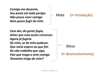 rafabebum.blogspot.com
Comigo me desavim,
Sou posto em todo perigo;
Não posso viver comigo
Nem posso fugir de mim.
Com dor, da gente fugia,
Antes que esta assim crescesse:
Agora já fugiria
De mim, se de mim pudesse.
Que meio espero ou que fim
Do vão trabalho que sigo,
Pois que trago a mim comigo
Tamanho imigo de mim?
Mote
Glosa
(≈ introdução)
(≈ desenvolvimento)
 
