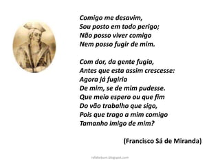 Comigo me desavim,
Sou posto em todo perigo;
Não posso viver comigo
Nem posso fugir de mim.
Com dor, da gente fugia,
Antes que esta assim crescesse:
Agora já fugiria
De mim, se de mim pudesse.
Que meio espero ou que fim
Do vão trabalho que sigo,
Pois que trago a mim comigo
Tamanho imigo de mim?
(Francisco Sá de Miranda)
rafabebum.blogspot.com
 