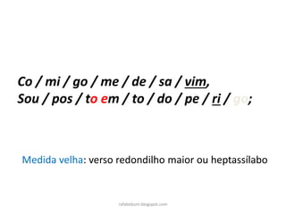 rafabebum.blogspot.com
Co / mi / go / me / de / sa / vim,
Sou / pos / to em / to / do / pe / ri / go;
Medida velha: verso redondilho maior ou heptassílabo
 