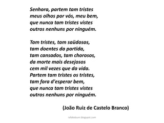Senhora, partem tam tristes
meus olhos por vós, meu bem,
que nunca tam tristes vistes
outros nenhuns por ninguém.
Tam tristes, tam saüdosos,
tam doentes da partida,
tam cansados, tam chorosos,
da morte mais desejosos
cem mil vezes que da vida.
Partem tam tristes os tristes,
tam fora d'esperar bem,
que nunca tam tristes vistes
outros nenhuns por ninguém.
(João Ruiz de Castelo Branco)
rafabebum.blogspot.com
 