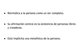 ● Reivindica a la persona como un ser completo.
● Su afirmación central es la existencia de personas libres
y creadoras.
● Está implícita una metafísica de la persona.
 