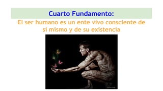 Cuarto Fundamento:
El ser humano es un ente vivo consciente de
sí mismo y de su existencia
 