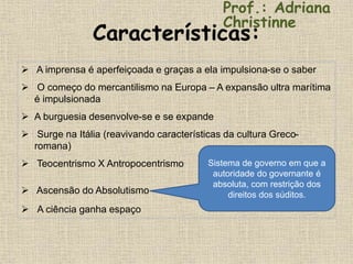 Características:
 A imprensa é aperfeiçoada e graças a ela impulsiona-se o saber
 O começo do mercantilismo na Europa – A expansão ultra marítima
é impulsionada
 A burguesia desenvolve-se e se expande
 Surge na Itália (reavivando características da cultura Greco-
romana)
 Teocentrismo X Antropocentrismo
 Ascensão do Absolutismo
 A ciência ganha espaço
Prof.: Adriana
Christinne
Sistema de governo em que a
autoridade do governante é
absoluta, com restrição dos
direitos dos súditos.
 