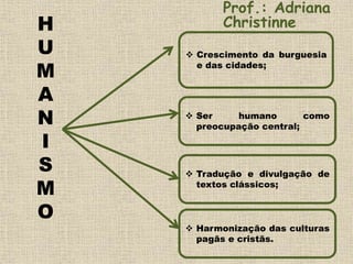 H
U
M
A
N
I
S
M
O
 Crescimento da burguesia
e das cidades;
 Ser humano como
preocupação central;
 Tradução e divulgação de
textos clássicos;
 Harmonização das culturas
pagãs e cristãs.
Prof.: Adriana
Christinne
 