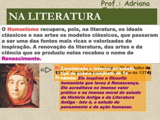 Francesco Petrarca (Arezzo, 20 de Julho de
1304 - Arquà Petrarca, 19 de Julho de 1374)
Pai do humanismo
Considerado o inventor do soneto,
tipo de poema composto de 14
versos. Ele inspirou a filosofia
humanista que levou à Renascença.
Ele acreditava no imenso valor
prático e na imensa moral do estudo
da História Antiga e da Literatura
Antiga - isto é, o estudo do
pensamento e da ação humanas.
NA LITERATURA
O Humanismo recupera, pois, na literatura, os ideais
clássicos e nas artes os modelos clássicos, que passaram
a ser uma das fontes mais ricas e valorizadas de
inspiração. A renovação da literatura, das artes e da
ciência que se produziu nelas recebeu o nome de
Renascimento.
Prof.: Adriana
Christinne
 