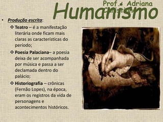 • Produção escrita:
Teatro – é a manifestação
literária onde ficam mais
claras as características do
período;
Poesia Palaciana– a poesia
deixa de ser acompanhada
por música e passa a ser
declamada dentro do
palácio;
Historiografia – crônicas
(Fernão Lopes), na época,
eram os registros da vida de
personagens e
acontecimentos históricos.
Prof.: Adriana
Christinne
 