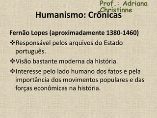 Humanismo: Crônicas
Fernão Lopes (aproximadamente 1380-1460)
Responsável pelos arquivos do Estado
português.
Visão bastante moderna da história.
Interesse pelo lado humano dos fatos e pela
importância dos movimentos populares e das
forças econômicas na história.
Prof.: Adriana
Christinne
 