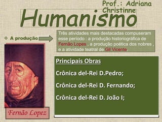  A produção
Três atividades mais destacadas compuseram
esse período : a produção historiográfica de
Fernão Lopes , a produção poética dos nobres ,
e a atividade teatral de Gil Vicente.
Fernão Lopez
Historiografia Portuguesa: Fernão Lopes
• União do literário e do histórico.
• Crônica histórica.
• Imparcialidade na visão dos acontecimentos.
• Interesse pelo lado humano dos acontecimentos que
determinaram a história critica o rei e os nobres em seus
textos.
• Causas econômicas e psicológicas do processo
histórico.
• Estilo coloquial.
• Retrato psicológico dos personagens.
Nascido entre 1378 ou 1383, Fernão Lopes
sempre foi um escritor cuidadoso,
procurando incluir em seus relatos as ações
dos reis, dos nobres e dos indivíduos que
se destacavam na massa popular.
Apresentando um panorama da sociedade
brasileira portuguesa, em estilo simples,
elegante e coloquial.
Principais Obras
Crônica del-Rei D.Pedro;
Crônica del-Rei D. Fernando;
Crônica del-Rei D. João I;
Prof.: Adriana
Christinne
 