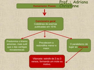 Cancioneiro geral
Coletânea de poemas
publicadas em 1516.
Predomina o lirismo
amoroso, mais sutil
que o das cantigas
trovadorescas
Prevalecem a
redondilha menor e
maior.
O paralelismo dá
lugar ao vilancete.
Vilancete: estrofe de 2 ou 3
versos, formando um mote ou
motivo.
Humanismo: Poesia
Prof.: Adriana
Christinne
 