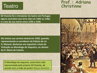 Teatro
Gil Vicente
Gil Vicente foi o introdutor do teatro em Portugal,
alguns assinalam que teria sido em 1465 ou 1466,
e o ano de sua morte entre 1536 e 1540.
Ele iniciou sua carreira teatral em 1502, quando,
representando os servidores do Palácio do rei
D. Manoel, declamou em espanhol o Auto da
Visitação ou Monólogo do Vaqueiro, na câmara
de D. Maria de Castela.
O Monólogo do vaqueiro, como teria sido
representado pelo próprio Gil Vicente, de
acordo com a visão do pintor Roque Gameiro.
Prof.: Adriana
Christinne
 