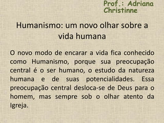 Humanismo: um novo olhar sobre a
vida humana
O novo modo de encarar a vida fica conhecido
como Humanismo, porque sua preocupação
central é o ser humano, o estudo da natureza
humana e de suas potencialidades. Essa
preocupação central desloca-se de Deus para o
homem, mas sempre sob o olhar atento da
Igreja.
Prof.: Adriana
Christinne
 