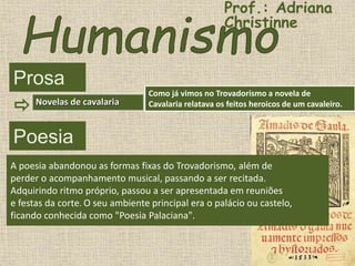 Prosa
Como já vimos no Trovadorismo a novela de
Cavalaria relatava os feitos heroicos de um cavaleiro.Novelas de cavalaria
Poesia
A poesia abandonou as formas fixas do Trovadorismo, além de
perder o acompanhamento musical, passando a ser recitada.
Adquirindo ritmo próprio, passou a ser apresentada em reuniões
e festas da corte. O seu ambiente principal era o palácio ou castelo,
ficando conhecida como "Poesia Palaciana".
Prof.: Adriana
Christinne
 