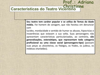 Características do Teatro Vicentino
Seu teatro tem caráter popular e se utiliza de Temas da idade
média. Foi homem de coragem, que não hesitou em denunciar
com
lucidez, mordacidade e sentido de humor os abusos, hipocrisias e
incoerências que estavam a sua volta. Suas personagens não
apresentam características particularizadas, ao contrário, são
generalizações, estereótipos, que representam toda categoria
profissional ou uma classe social (personagens-tipo) (povoam
suas peças as alcoviteiras, os fidalgos, os frades, os judeus, os
médicos charlatões).
Prof.: Adriana
Christinne
 