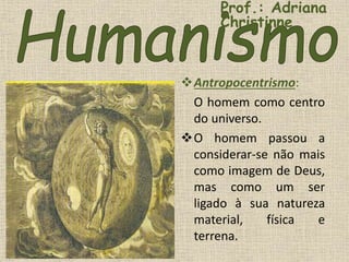 Antropocentrismo:
O homem como centro
do universo.
O homem passou a
considerar-se não mais
como imagem de Deus,
mas como um ser
ligado à sua natureza
material, física e
terrena.
Prof.: Adriana
Christinne
 