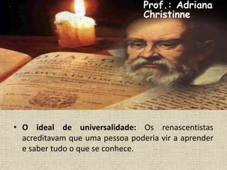 • O ideal de universalidade: Os renascentistas
acreditavam que uma pessoa poderia vir a aprender
e saber tudo o que se conhece.
Prof.: Adriana
Christinne
 