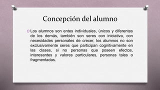 Concepción del alumno
O Los alumnos son entes individuales, únicos y diferentes
de los demás, también son seres con iniciativa, con
necesidades personales de crecer, los alumnos no son
exclusivamente seres que participan cognitivamente en
las clases, si no personas que poseen efectos,
interesantes y valores particulares, personas tales o
fragmentadas.
 