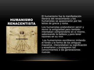 El humanismo fue la manifestación
literaria del renacimiento y los
humanistas se apasionaron por las
letras de grecia y roma.
Los humanistas pretendieron servir y
revivir la antigüedad pero también
intentaban comprenderlo en sí mismo,
saboreando la belleza y para tener
razones en su vivir.
Los humanismos escribieron imitando
el fondo y la forma de los antiguos
maestros, interpretaban su significación
y enseñaron y propagaron los
conocimientos a las generaciones
nuevas.
HUMANISMO
RENACENTISTA
 