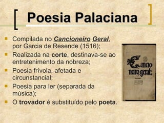  Compilada no Cancioneiro Geral,
por Garcia de Resende (1516);
 Realizada na corte, destinava-se ao
entretenimento da nobreza;
 Poesia frívola, afetada e
circunstancial;
 Poesia para ler (separada da
música);
 O trovador é substituído pelo poeta.
Poesia PalacianaPoesia Palaciana
 