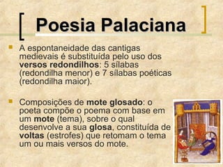  A espontaneidade das cantigas
medievais é substituída pelo uso dos
versos redondilhos: 5 sílabas
(redondilha menor) e 7 sílabas poéticas
(redondilha maior).
 Composições de mote glosado: o
poeta compõe o poema com base em
um mote (tema), sobre o qual
desenvolve a sua glosa, constituída de
voltas (estrofes) que retomam o tema
um ou mais versos do mote.
Poesia PalacianaPoesia Palaciana
 