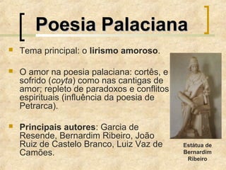 Tema principal: o lirismo amoroso.
 O amor na poesia palaciana: cortês, e
sofrido (coyta) como nas cantigas de
amor; repleto de paradoxos e conflitos
espirituais (influência da poesia de
Petrarca).
 Principais autores: Garcia de
Resende, Bernardim Ribeiro, João
Ruiz de Castelo Branco, Luiz Vaz de
Camões.
Poesia PalacianaPoesia Palaciana
Estátua de
Bernardim
Ribeiro
 