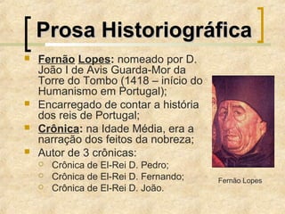 Prosa HistoriográficaProsa Historiográfica
 Fernão Lopes: nomeado por D.
João I de Avis Guarda-Mor da
Torre do Tombo (1418 – início do
Humanismo em Portugal);
 Encarregado de contar a história
dos reis de Portugal;
 Crônica: na Idade Média, era a
narração dos feitos da nobreza;
 Autor de 3 crônicas:
 Crônica de El-Rei D. Pedro;
 Crônica de El-Rei D. Fernando;
 Crônica de El-Rei D. João.
Fernão Lopes
 