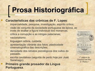 Prosa HistoriográficaProsa Historiográfica
 Características das crônicas de F. Lopes:
 imparcialidade, pesquisa, investigação, espírito crítico;
 visão de conjunto da sociedade portuguesa da época, ao
invés de exaltar a figura individual dos monarcas;
 critica a corrupção e as intrigas palacianas;
 nacionalismo;
 linguagem sóbria, cuidada;
 apresentação vibrante dos fatos, plasticidade
cinematográfica das descrições;
 densidade dos retratos psicológicos dos vultos do
passado.
 escrita caudalosa (seguida de perto hoje por José
Saramago).
 Primeiro grande prosador da Língua
Portuguesa.
1.ª página da
Chronica del Rey
D. Pedro I
 
