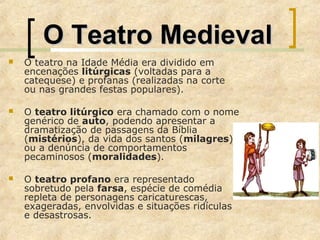 O Teatro MedievalO Teatro Medieval
 O teatro na Idade Média era dividido em
encenações litúrgicas (voltadas para a
catequese) e profanas (realizadas na corte
ou nas grandes festas populares).
 O teatro litúrgico era chamado com o nome
genérico de auto, podendo apresentar a
dramatização de passagens da Bíblia
(mistérios), da vida dos santos (milagres)
ou a denúncia de comportamentos
pecaminosos (moralidades).
 O teatro profano era representado
sobretudo pela farsa, espécie de comédia
repleta de personagens caricaturescas,
exageradas, envolvidas e situações ridículas
e desastrosas.
 