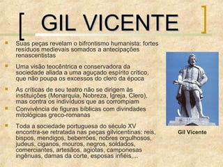 GIL VICENTEGIL VICENTE
 Suas peças revelam o bifrontismo humanista: fortes
resíduos medievais somados a antecipações
renascentistas
 Uma visão teocêntrica e conservadora da
sociedade aliada a uma aguçado espírito crítico,
que não poupa os excessos do clero da época
 As críticas de seu teatro não se dirigem às
instituições (Monarquia, Nobreza, Igreja, Clero),
mas contra os indivíduos que as corrompiam
 Convivência de figuras bíblicas com divindades
mitológicas greco-romanas
 Toda a sociedade portuguesa do século XV
encontra-se retratada nas peças gilvicentinas: reis,
bispos, mendigos, beberrões, nobres orgulhosos,
judeus, ciganos, mouros, negros, soldados,
comerciantes, artesãos, agiotas, camponesas
ingênuas, damas da corte, esposas infiéis,...
Gil Vicente
 