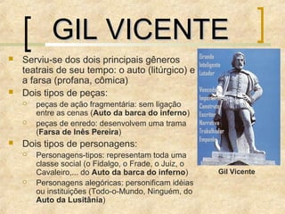  Serviu-se dos dois principais gêneros
teatrais de seu tempo: o auto (litúrgico) e
a farsa (profana, cômica)
 Dois tipos de peças:
 peças de ação fragmentária: sem ligação
entre as cenas (Auto da barca do inferno)
 peças de enredo: desenvolvem uma trama
(Farsa de Inês Pereira)
 Dois tipos de personagens:
 Personagens-tipos: representam toda uma
classe social (o Fidalgo, o Frade, o Juiz, o
Cavaleiro,... do Auto da barca do inferno)
 Personagens alegóricas: personificam idéias
ou instituições (Todo-o-Mundo, Ninguém, do
Auto da Lusitânia)
Gil Vicente
GIL VICENTEGIL VICENTE
 