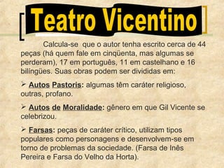 Calcula-se que o autor tenha escrito cerca de 44
peças (há quem fale em cinqüenta, mas algumas se
perderam), 17 em português, 11 em castelhano e 16
bilíngües. Suas obras podem ser divididas em:
 Autos Pastoris: algumas têm caráter religioso,
outras, profano.
 Autos de Moralidade: gênero em que Gil Vicente se
celebrizou.
 Farsas: peças de caráter crítico, utilizam tipos
populares como personagens e desenvolvem-se em
torno de problemas da sociedade. (Farsa de Inês
Pereira e Farsa do Velho da Horta).
 