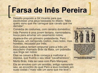 Farsa de Inês PereiraFarsa de Inês Pereira
 Desafio proposto a Gil Vicente para que
escrevesse uma peça baseada no ditado: “Mais
quero asno que me carregue que cavalo que me
derrube”;
 Comédia de costumes, com cenário doméstico;
 Inês Pereira é uma jovem leviana, namoradeira,
louca para arrumar um casamento nobre;
 Aparece-lhe um primeiro pretendente, Pero
Marques, um camponês rústico, meio bobo, mas
honesto, recusado por Inês;
 Dois judeus tentam empurrar para a Inês um
escudeiro chamado Brás da Mata, um pobretão
que finge ser nobre;
 Eles se casam e Brás começa a maltratar a
esposa, que frustra o seu ideal “cavalheiresco”;
 Morto Brás, Inês se casa com Pero Marques;
 Ela se envolve com um ermitão, antigo namorado
seu, ao encontro do qual Pero a leva montado em
suas costas (“mais vale um asno que me leve”).
 