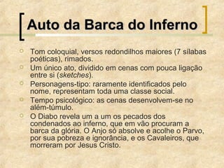 Auto da Barca do InfernoAuto da Barca do Inferno
 Tom coloquial, versos redondilhos maiores (7 sílabas
poéticas), rimados.
 Um único ato, dividido em cenas com pouca ligação
entre si (sketches).
 Personagens-tipo: raramente identificados pelo
nome, representam toda uma classe social.
 Tempo psicológico: as cenas desenvolvem-se no
além-túmulo.
 O Diabo revela um a um os pecados dos
condenados ao inferno, que em vão procuram a
barca da glória. O Anjo só absolve e acolhe o Parvo,
por sua pobreza e ignorância, e os Cavaleiros, que
morreram por Jesus Cristo.
 