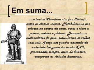 ... o teatro Vicentino não faz distinção
entre as classes sociais. Notabilizou-se por
colocar no centro da cena, erros e ricos e
pobres, nobres e plebeus. Denuncia os
exploradores do povo, ridiculariza os velhos
sensuais. Traça um quadro animado da
sociedade burguesa do século XVI,
procurando sempre, além de divertir,
recuperar as virtudes humanas.
Em suma...
 